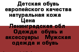 Детская обувь европейского качества натуральная кожа! › Цена ­ 1 500 - Ленинградская обл. Одежда, обувь и аксессуары » Мужская одежда и обувь   